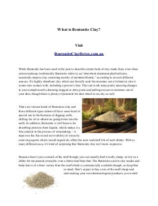 What is Bentonite Clay?
Visit
BentoniteClayDetox.com.au
While Bentonite has been used in the past to describe certain beds of clay made from a less than
certain makeup, traditionally Bentonite refers to an “absorbent aluminum phyllosilicate,
essentially impure clay consisting mostly of montmorillonite,” according to several different
sources. It’s highly absorbent clay which can literally suck the moisture out of whatever else it
comes into contact with, including a person’s face. This can work some pretty amazing changes
in your complexion by draining clogged or dirty pores and pulling excessive moisture out of
your skin, though there is plenty of potential for skin which is too dry as well.
There are various kinds of Bentonize clay and
these different types almost all have some kind of
special use in the business of digging wells,
drilling for oil or otherwise going down into the
earth. In addition, Bentonite is well known for
absorbing proteins from liquids, which makes it a
fine catalyst in the process of winemaking – it
improves the flavor and survivability of wines by
removing agents which would negatively affect the taste and shelf life of such drinks. With so
many different uses, it’s kind of surprising that Bentonite clay isn’t more expensive.
Because there’s just so much of the stuff though, you can usually find it really cheap, as low as a
dollar for ten pounds or maybe even a better deal than that. The Bentonite used in clay masks and
body kits is of a finer variety than the stuff which is commercially available though, so keep that
in mind. Don’t expect to buy a ton of the stuff cheap and
start making your own dermatological products; you would
 