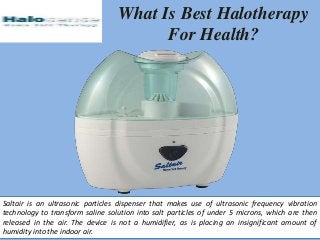 What Is Best Halotherapy
For Health?
Saltair is an ultrasonic particles dispenser that makes use of ultrasonic frequency vibration
technology to transform saline solution into salt particles of under 5 microns, which are then
released in the air. The device is not a humidifier, as is placing an insignificant amount of
humidity into the indoor air.
 