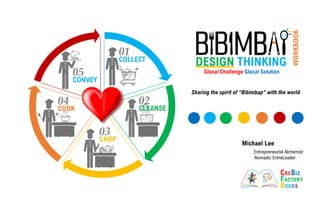 Sharing the spirit of “Bibimbap” with the world
Michael Lee
Entrepreneurial Alchemist
Nomadic EntreLeader
DESIGN THINKING
Glocal Challenge Glocal Solution
WORKBOOK
COLLECT
CLEANSE
CHOP
COOK
CONVEY
01
COLLECT
02
CLEANSE
03
CHOP
04
COOK
05
CONVEY
 