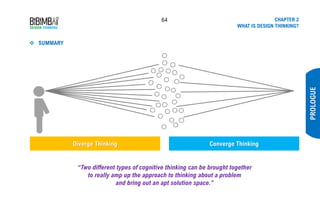 64 CHAPTER 2
WHAT IS DESIGN THINKING?
PROLOGUE
Diverge Thinking Converge Thinking
“Two different types of cognitive thinking can be brought together
to really amp up the approach to thinking about a problem
and bring out an apt solution space.”
❖ SUMMARY
 