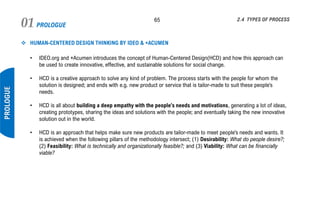 PROLOGUE01 65
PROLOGUE
2.4 TYPES OF PROCESS
❖ HUMAN-CENTERED DESIGN THINKING BY IDEO & +ACUMEN
• IDEO.org and +Acumen introduces the concept of Human-Centered Design(HCD) and how this approach can
be used to create innovative, effective, and sustainable solutions for social change.
• HCD is a creative approach to solve any kind of problem. The process starts with the people for whom the
solution is designed; and ends with e.g. new product or service that is tailor-made to suit these people’s
needs.
• HCD is all about building a deep empathy with the people’s needs and motivations, generating a lot of ideas,
creating prototypes, sharing the ideas and solutions with the people; and eventually taking the new innovative
solution out in the world.
• HCD is an approach that helps make sure new products are tailor-made to meet people’s needs and wants. It
is achieved when the following pillars of the methodology intersect; (1) Desirability: What do people desire?;
(2) Feasibility: What is technically and organizationally feasible?; and (3) Viability: What can be financially
viable?
 