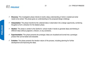 PROLOGUE01 77
PROLOGUE
2.4 TYPES OF PROCESS
✓ Discovery: This investigation phase intends to build a deep understanding of what is needed and what
needs to be solved. This phase gives an understanding to the proposed design challenge.
✓ Interpretation: This phase transforms the collected data or observation into a design opportunity, combining
thoughts to form a direction for the ideation phase.
✓ Ideation: This phase is similar to the Sanford d. school model. It tends to generate ideas and thinking in
different ideas without judgment, criticism, or any constrains.
✓ Experimentation: This phase presents the prototype. Ideas are visualized and turned into a prototype
product that can be tested and evaluated.
✓ Evolution: This phase presents the iteration nature of the process, including planning for further
development and improving the ideas.
 
