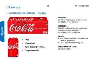 PROLOGUE01 83
PROLOGUE
2.6 SUCCESS CASES
❖ SUCCESS CASE 2. THE FRIDGE PACK _ COCA COLA
QUESTION:
Re-design the packaging for cans to make
them better fit into kitchens?
APPROACH:
Point Forward used intensive need-finding
to explore desires, needs and
opportunities in US households
RESULT:
• Point Forward identified a post-purchase
barrier in refrigerators
• Coca Cola increased sales by 10%
IMPLEMENTATION STAGE:
Launched in 2002
• 12 oz
• 12 cans/pack
• Sales-boosting Container
• Fridge Freeze-out
 
