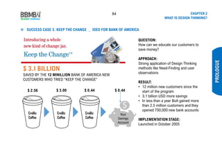 84 CHAPTER 2
WHAT IS DESIGN THINKING?
PROLOGUE
❖ SUCCESS CASE 3. KEEP THE CHANGE _ IDEO FOR BANK OF AMERICA
QUESTION:
How can we educate our customers to
save money?
APPROACH:
Strong application of Design Thinking
methods like Need-Finding and user
observations
RESULT:
• 12 million new customers since the
start of the program
• 3.1 billion USD more savings
• In less than a year BoA gained more
than 2.5 million customers and they
opened 700,000 new bank accounts
IMPLEMENTATION STAGE:
Launched in October 2005
CreBiz
Coffee
$ 2.56
CreBiz
Coffee
$ 3.00
CreBiz
Coffee
$ 0.44 $ 0.44
Your
Savings
Account
$ 3.I BILLION
SAVED BY THE 12 MINILLION BANK OF AMERICA NEW
CUSTOMERS WHO TRIED “KEEP THE CHANGE”
 