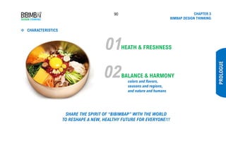 90 CHAPTER 3
BIMBAP DESIGN THINKING
❖ CHARACTERISTICS
PROLOGUE
01HEATH & FRESHNESS
02BALANCE & HARMONY
colors and flavors,
seasons and regions,
and nature and humans
SHARE THE SPIRIT OF “BIBIMBAP” WITH THE WORLD
TO RESHAPE A NEW, HEALTHY FUTURE FOR EVERYONE!!!
 
