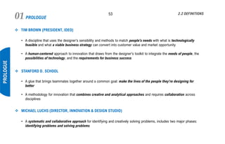 PROLOGUE01 53
PROLOGUE
2.2 DEFINITIONS
❖ TIM BROWN (PRESIDENT, IDEO)
• A discipline that uses the designer’s sensibility and methods to match people’s needs with what is technologically
feasible and what a viable business strategy can convert into customer value and market opportunity
• A human-centered approach to innovation that draws from the designer's toolkit to integrate the needs of people, the
possibilities of technology, and the requirements for business success
❖ STANFORD D. SCHOOL
• A glue that brings teammates together around a common goal: make the lives of the people they’re designing for
better
• A methodology for innovation that combines creative and analytical approaches and requires collaboration across
disciplines
❖ MICHAEL LUCHS (DIRECTOR, INNOVATION & DESIGN STUDIO)
• A systematic and collaborative approach for identifying and creatively solving problems, includes two major phases:
identifying problems and solving problems
 