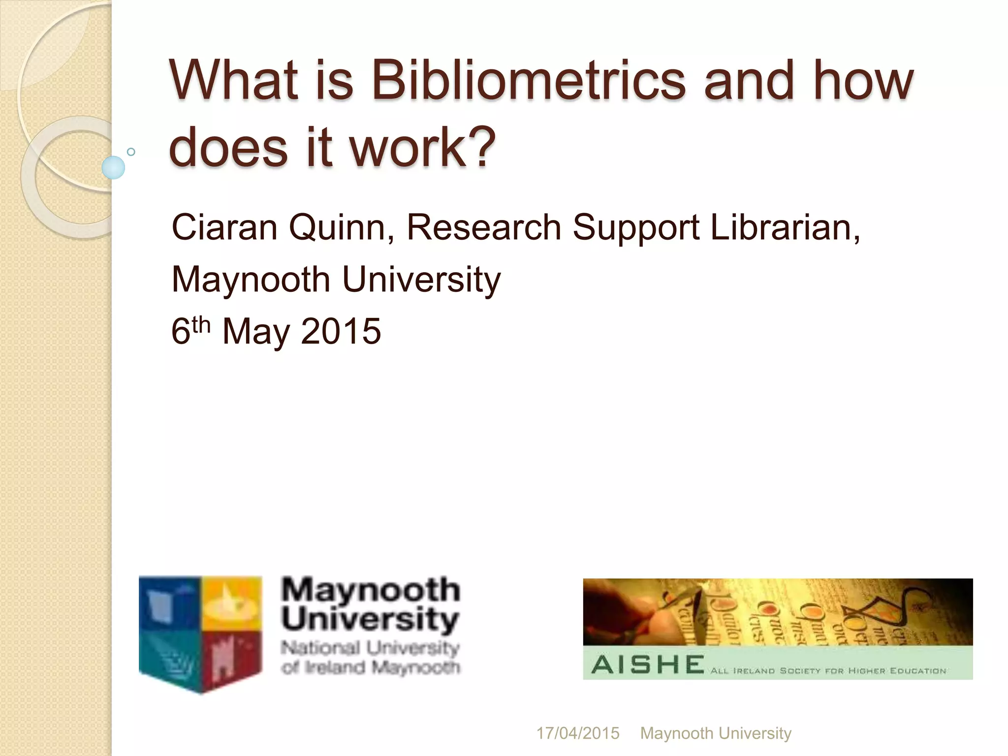 What is Bibliometrics and how
does it work?
Ciaran Quinn, Research Support Librarian,
Maynooth University
6th May 2015
17/04/2015 Maynooth University
 