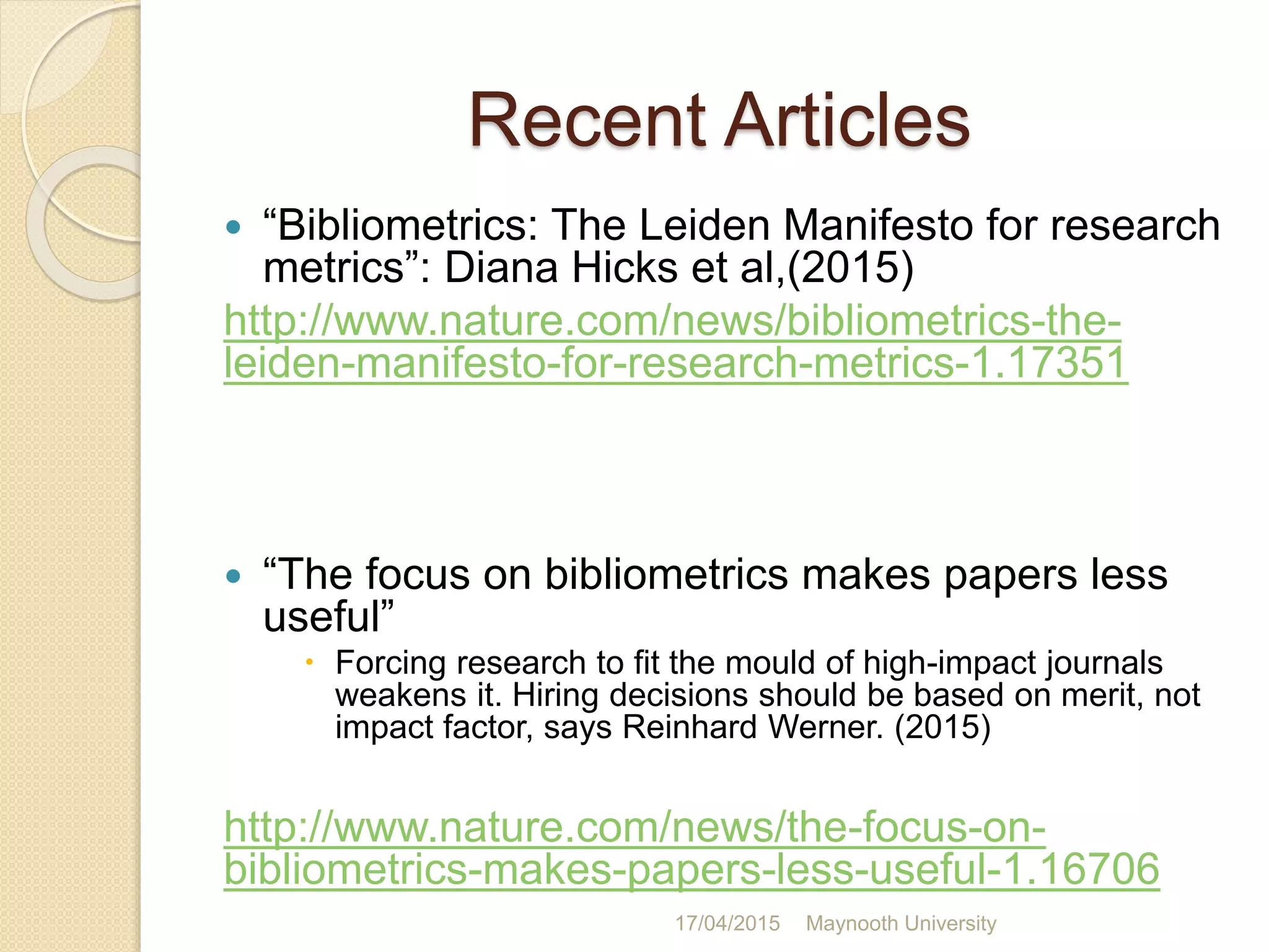 Recent Articles
 “Bibliometrics: The Leiden Manifesto for research
metrics”: Diana Hicks et al,(2015)
http://www.nature.com/news/bibliometrics-the-
leiden-manifesto-for-research-metrics-1.17351
 “The focus on bibliometrics makes papers less
useful”
 Forcing research to fit the mould of high-impact journals
weakens it. Hiring decisions should be based on merit, not
impact factor, says Reinhard Werner. (2015)
http://www.nature.com/news/the-focus-on-
bibliometrics-makes-papers-less-useful-1.16706
17/04/2015 Maynooth University
 