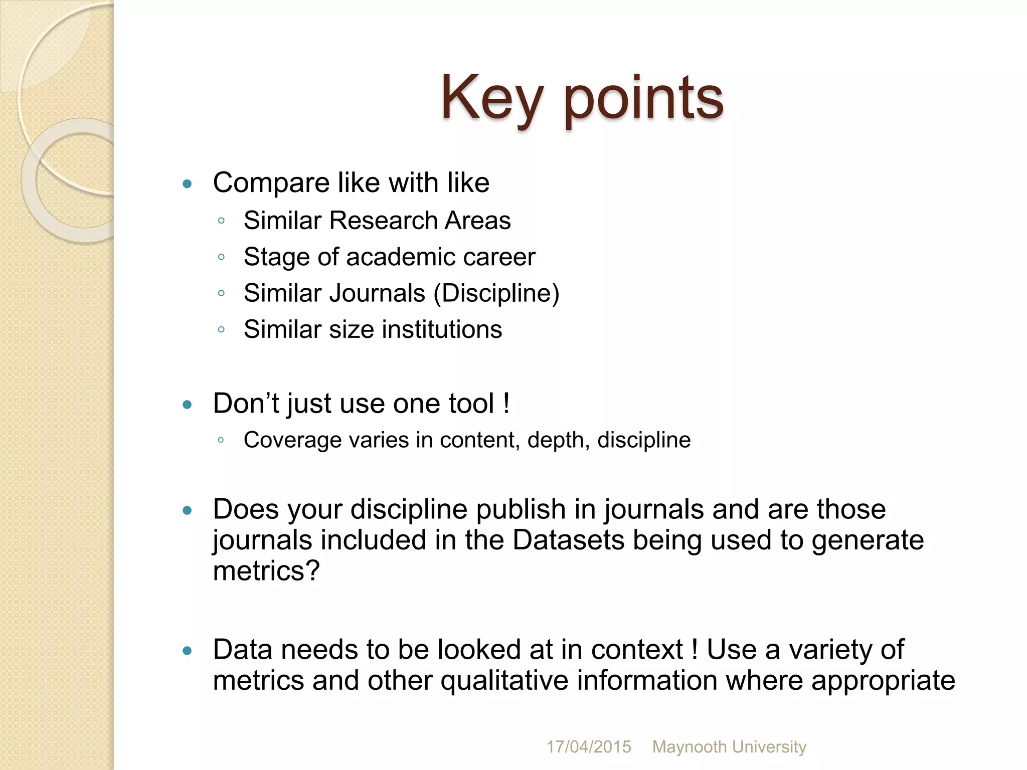 Key points
 Compare like with like
◦ Similar Research Areas
◦ Stage of academic career
◦ Similar Journals (Discipline)
◦ Similar size institutions
 Don’t just use one tool !
◦ Coverage varies in content, depth, discipline
 Does your discipline publish in journals and are those
journals included in the Datasets being used to generate
metrics?
 Data needs to be looked at in context ! Use a variety of
metrics and other qualitative information where appropriate
17/04/2015 Maynooth University
 