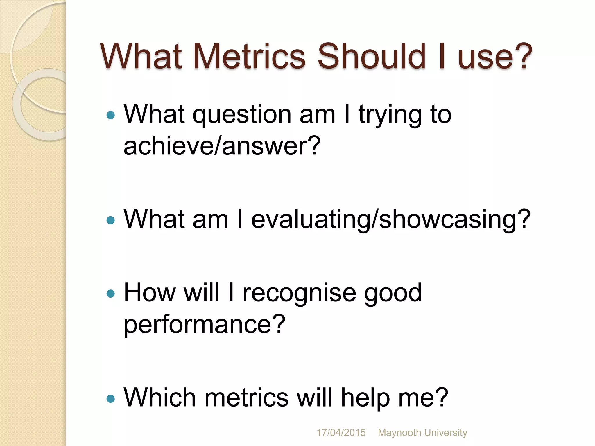 What Metrics Should I use?
 What question am I trying to
achieve/answer?
 What am I evaluating/showcasing?
 How will I recognise good
performance?
 Which metrics will help me?
17/04/2015 Maynooth University
 