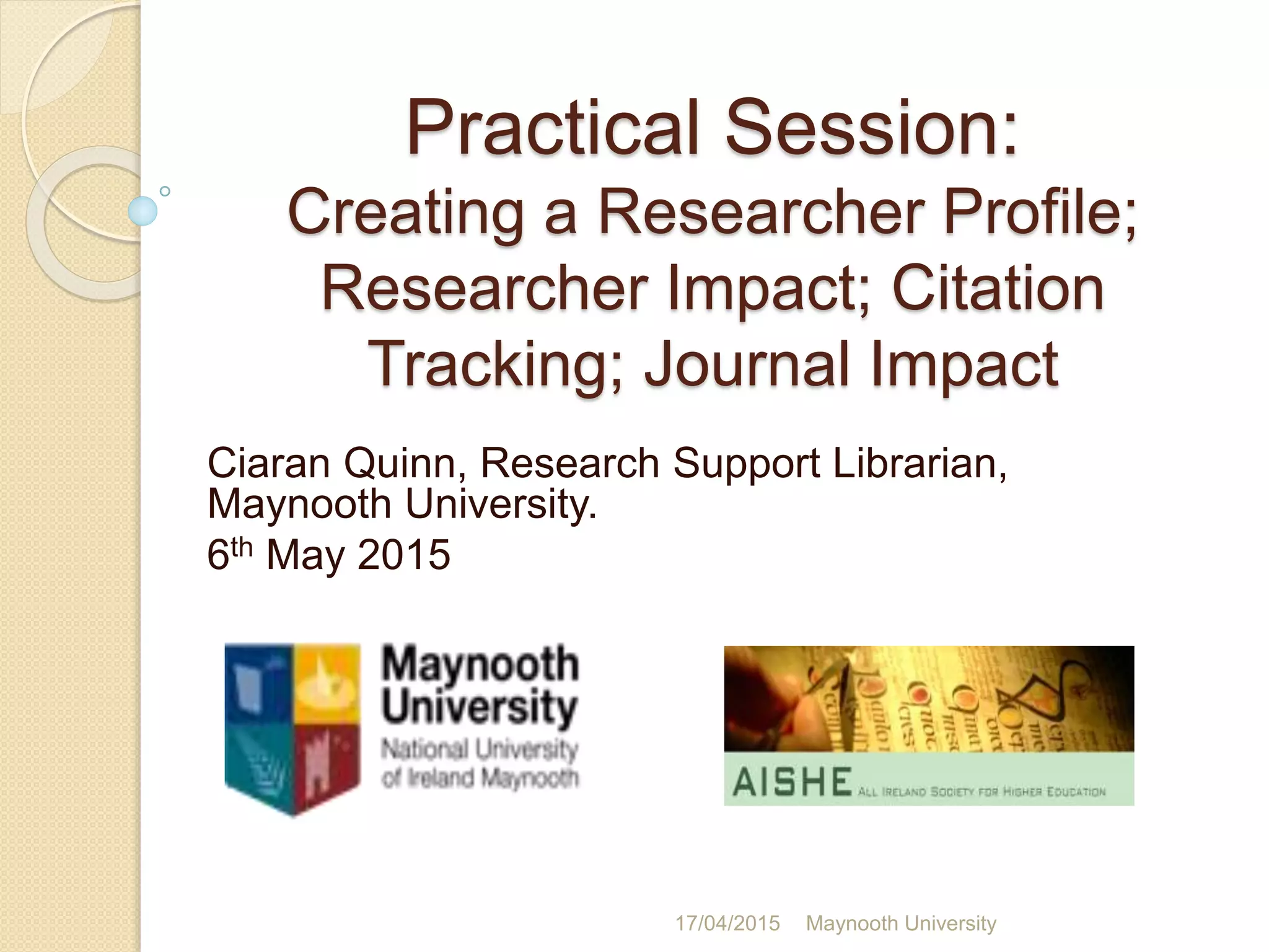 Practical Session:
Creating a Researcher Profile;
Researcher Impact; Citation
Tracking; Journal Impact
Ciaran Quinn, Research Support Librarian,
Maynooth University.
6th May 2015
17/04/2015 Maynooth University
 