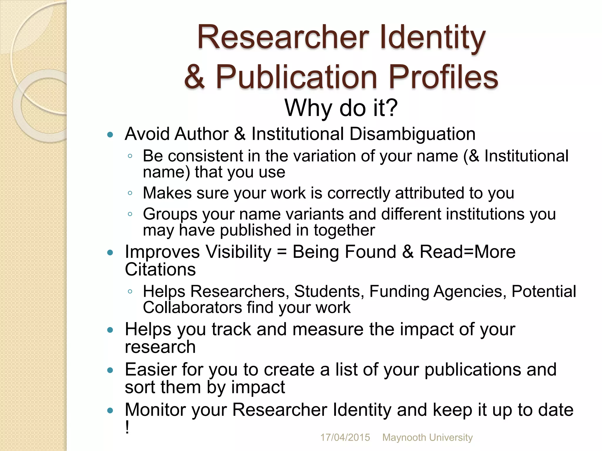 Researcher Identity
& Publication Profiles
Why do it?
 Avoid Author & Institutional Disambiguation
◦ Be consistent in the variation of your name (& Institutional
name) that you use
◦ Makes sure your work is correctly attributed to you
◦ Groups your name variants and different institutions you
may have published in together
 Improves Visibility = Being Found & Read=More
Citations
◦ Helps Researchers, Students, Funding Agencies, Potential
Collaborators find your work
 Helps you track and measure the impact of your
research
 Easier for you to create a list of your publications and
sort them by impact
 Monitor your Researcher Identity and keep it up to date
! 17/04/2015 Maynooth University
 