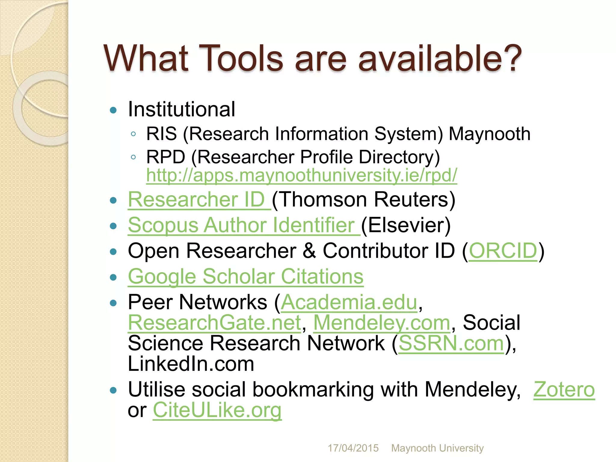 What Tools are available?
 Institutional
◦ RIS (Research Information System) Maynooth
◦ RPD (Researcher Profile Directory)
http://apps.maynoothuniversity.ie/rpd/
 Researcher ID (Thomson Reuters)
 Scopus Author Identifier (Elsevier)
 Open Researcher & Contributor ID (ORCID)
 Google Scholar Citations
 Peer Networks (Academia.edu,
ResearchGate.net, Mendeley.com, Social
Science Research Network (SSRN.com),
LinkedIn.com
 Utilise social bookmarking with Mendeley, Zotero
or CiteULike.org
17/04/2015 Maynooth University
 