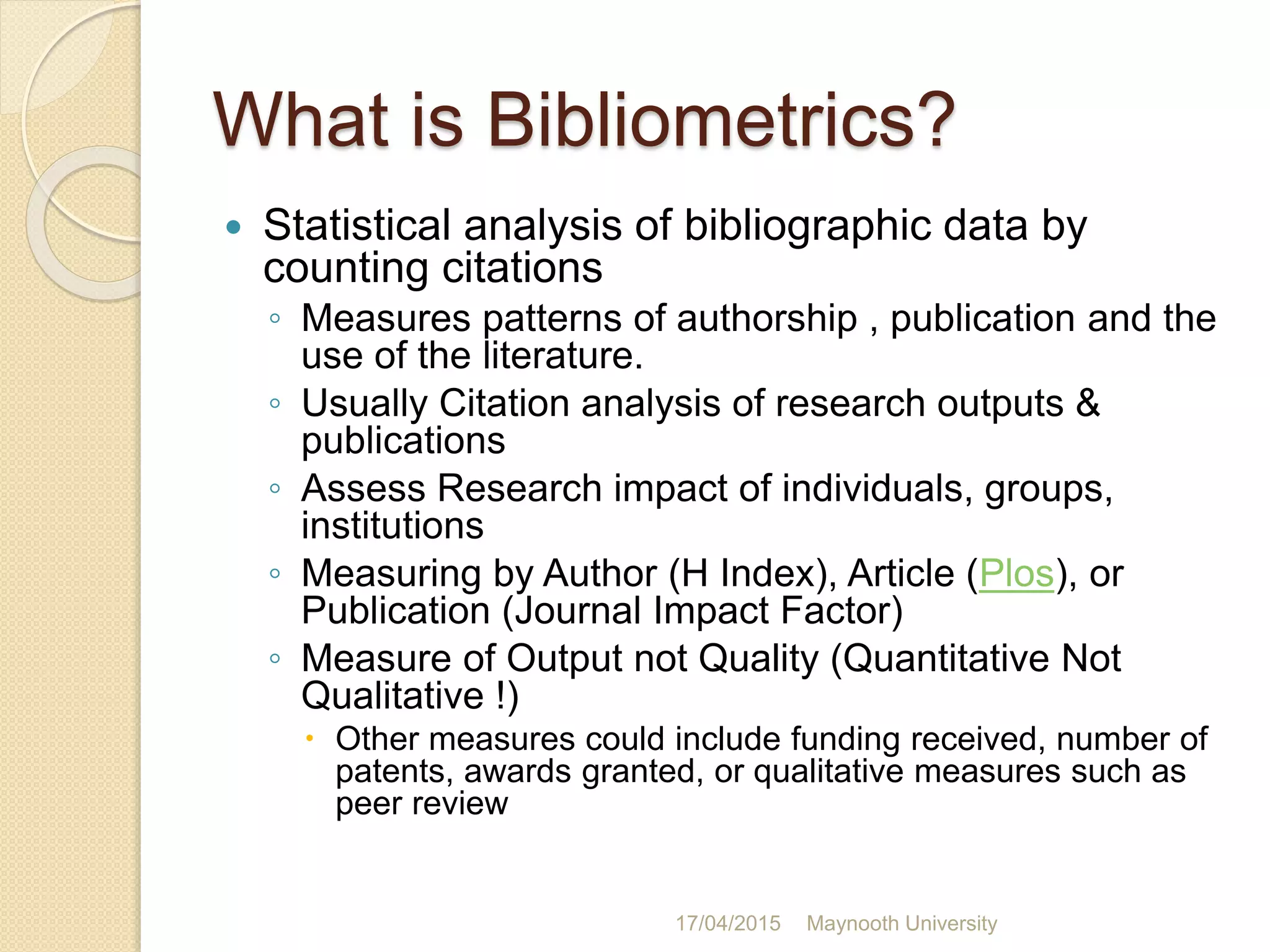 What is Bibliometrics?
 Statistical analysis of bibliographic data by
counting citations
◦ Measures patterns of authorship , publication and the
use of the literature.
◦ Usually Citation analysis of research outputs &
publications
◦ Assess Research impact of individuals, groups,
institutions
◦ Measuring by Author (H Index), Article (Plos), or
Publication (Journal Impact Factor)
◦ Measure of Output not Quality (Quantitative Not
Qualitative !)
 Other measures could include funding received, number of
patents, awards granted, or qualitative measures such as
peer review
17/04/2015 Maynooth University
 