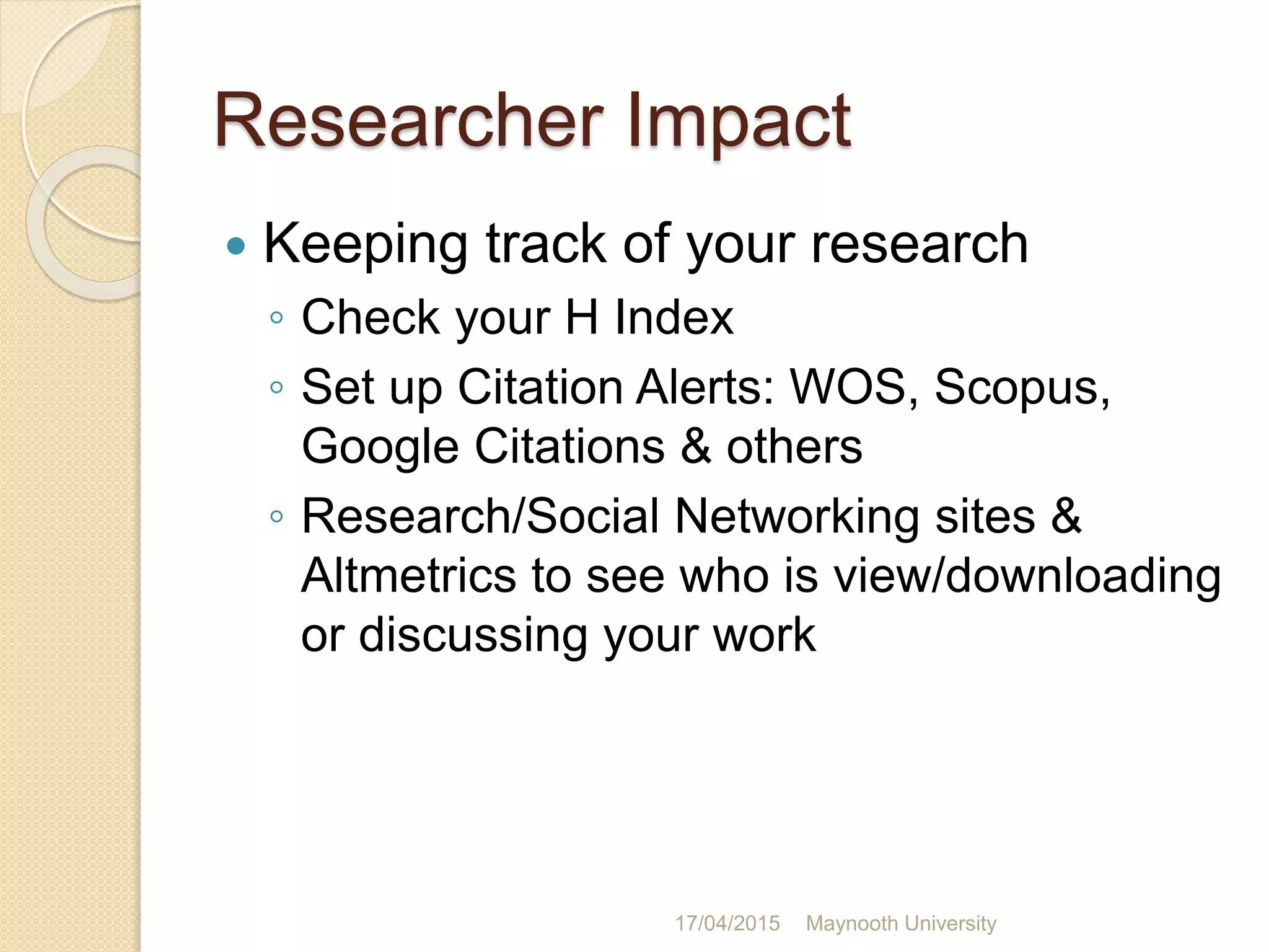 Researcher Impact
 Keeping track of your research
◦ Check your H Index
◦ Set up Citation Alerts: WOS, Scopus,
Google Citations & others
◦ Research/Social Networking sites &
Altmetrics to see who is view/downloading
or discussing your work
17/04/2015 Maynooth University
 