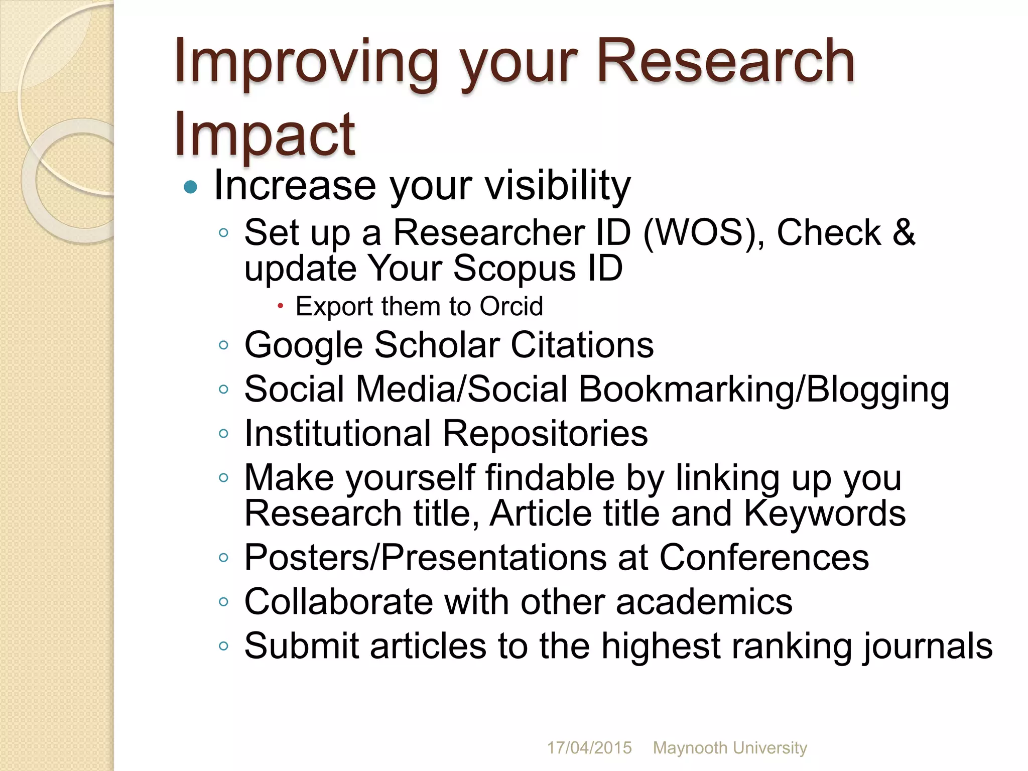 Improving your Research
Impact
 Increase your visibility
◦ Set up a Researcher ID (WOS), Check &
update Your Scopus ID
 Export them to Orcid
◦ Google Scholar Citations
◦ Social Media/Social Bookmarking/Blogging
◦ Institutional Repositories
◦ Make yourself findable by linking up you
Research title, Article title and Keywords
◦ Posters/Presentations at Conferences
◦ Collaborate with other academics
◦ Submit articles to the highest ranking journals
17/04/2015 Maynooth University
 