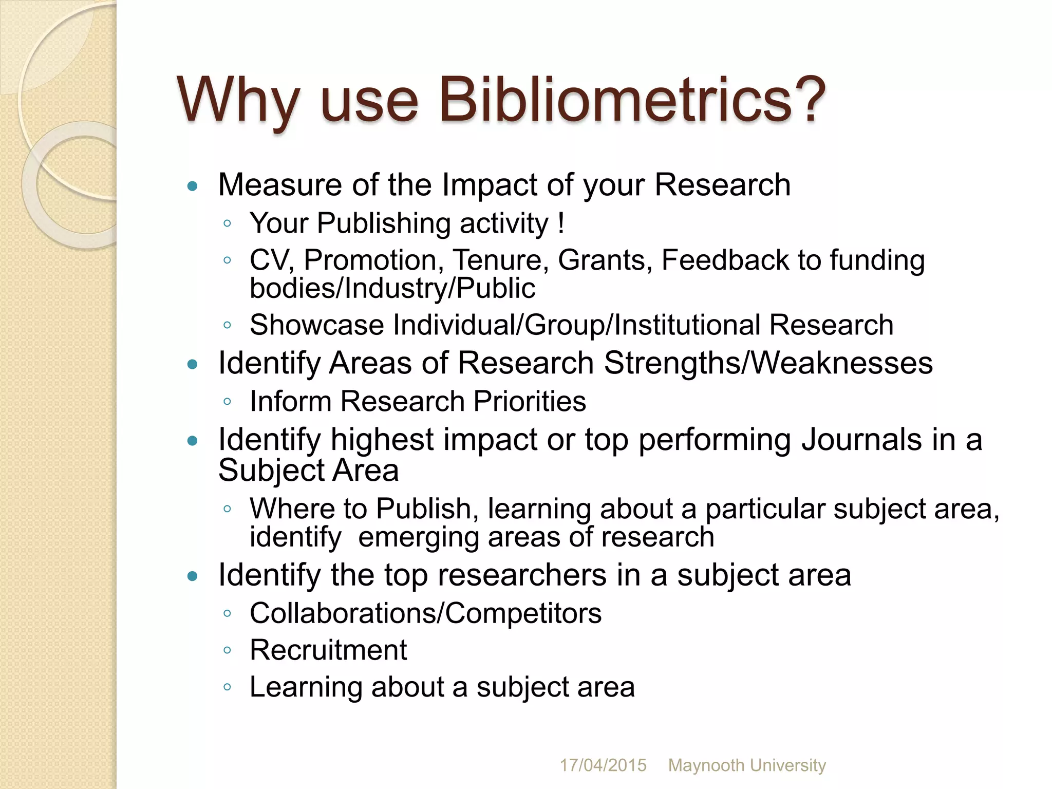 Why use Bibliometrics?
 Measure of the Impact of your Research
◦ Your Publishing activity !
◦ CV, Promotion, Tenure, Grants, Feedback to funding
bodies/Industry/Public
◦ Showcase Individual/Group/Institutional Research
 Identify Areas of Research Strengths/Weaknesses
◦ Inform Research Priorities
 Identify highest impact or top performing Journals in a
Subject Area
◦ Where to Publish, learning about a particular subject area,
identify emerging areas of research
 Identify the top researchers in a subject area
◦ Collaborations/Competitors
◦ Recruitment
◦ Learning about a subject area
17/04/2015 Maynooth University
 