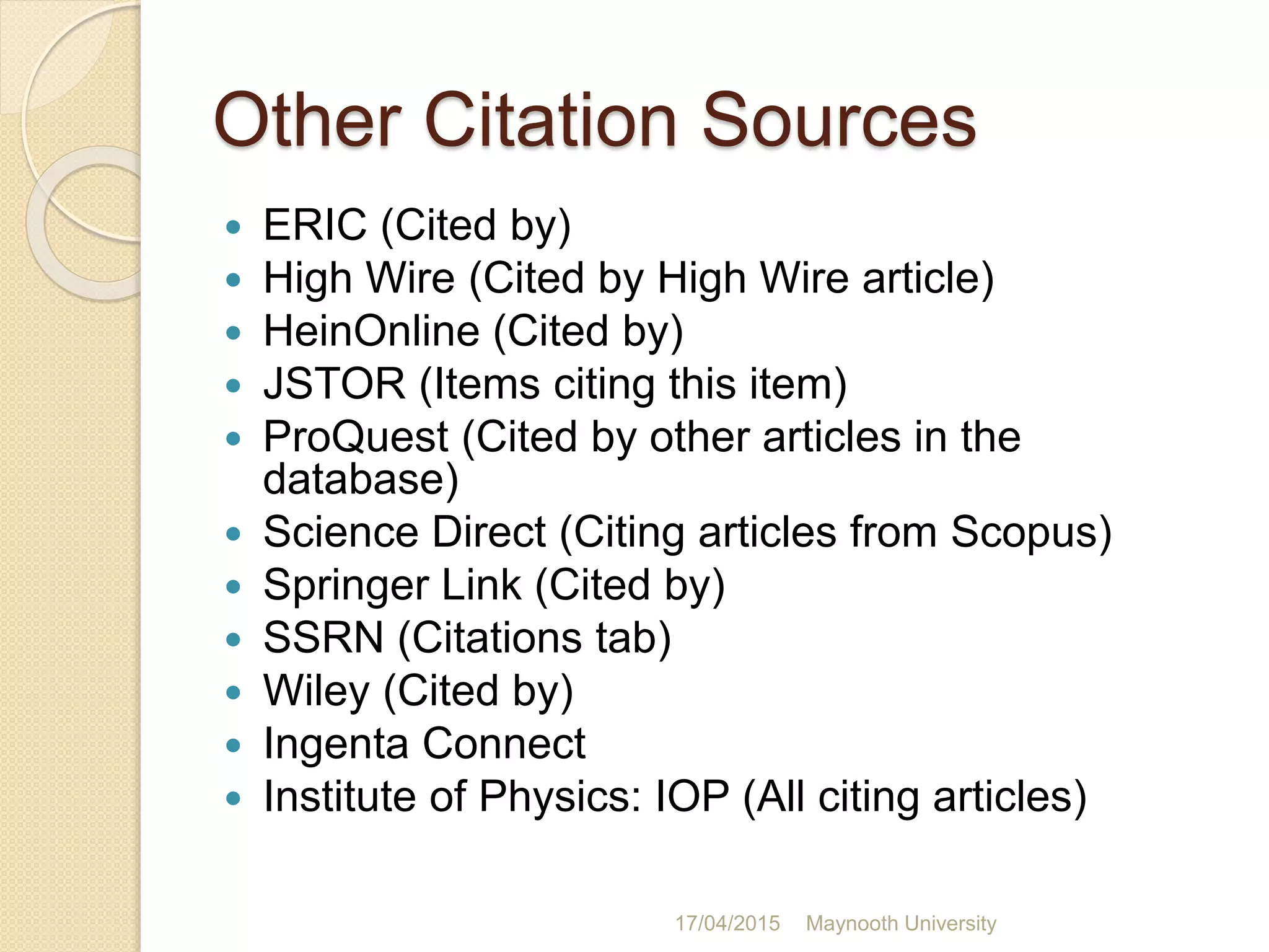 Other Citation Sources
 ERIC (Cited by)
 High Wire (Cited by High Wire article)
 HeinOnline (Cited by)
 JSTOR (Items citing this item)
 ProQuest (Cited by other articles in the
database)
 Science Direct (Citing articles from Scopus)
 Springer Link (Cited by)
 SSRN (Citations tab)
 Wiley (Cited by)
 Ingenta Connect
 Institute of Physics: IOP (All citing articles)
17/04/2015 Maynooth University
 
