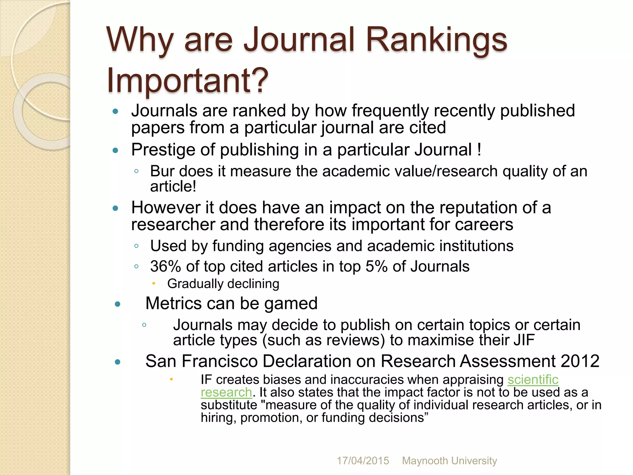 Why are Journal Rankings
Important?
 Journals are ranked by how frequently recently published
papers from a particular journal are cited
 Prestige of publishing in a particular Journal !
◦ Bur does it measure the academic value/research quality of an
article!
 However it does have an impact on the reputation of a
researcher and therefore its important for careers
◦ Used by funding agencies and academic institutions
◦ 36% of top cited articles in top 5% of Journals
 Gradually declining
 Metrics can be gamed
◦ Journals may decide to publish on certain topics or certain
article types (such as reviews) to maximise their JIF
 San Francisco Declaration on Research Assessment 2012
 IF creates biases and inaccuracies when appraising scientific
research. It also states that the impact factor is not to be used as a
substitute "measure of the quality of individual research articles, or in
hiring, promotion, or funding decisions”
17/04/2015 Maynooth University
 