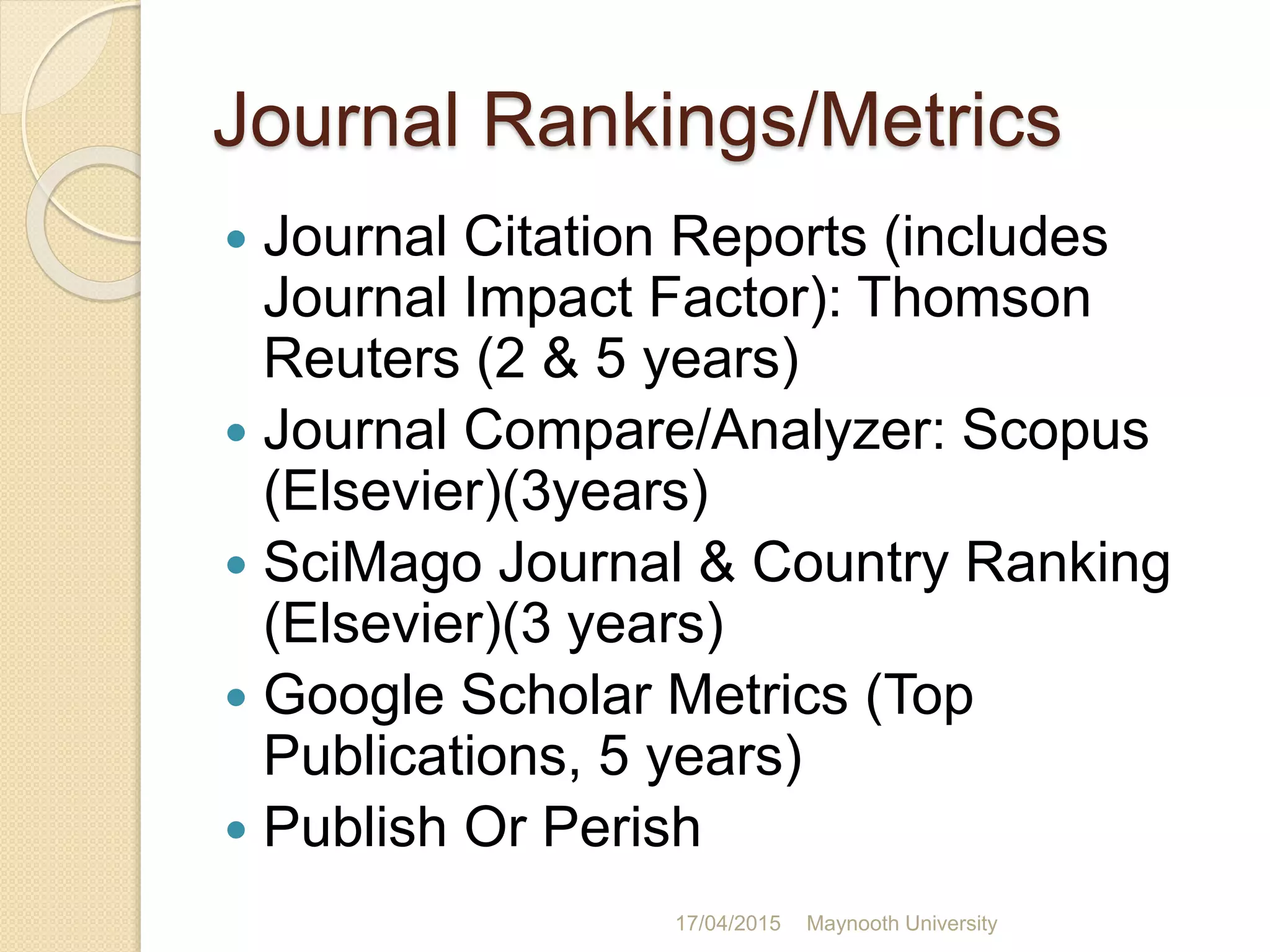 Journal Rankings/Metrics
 Journal Citation Reports (includes
Journal Impact Factor): Thomson
Reuters (2 & 5 years)
 Journal Compare/Analyzer: Scopus
(Elsevier)(3years)
 SciMago Journal & Country Ranking
(Elsevier)(3 years)
 Google Scholar Metrics (Top
Publications, 5 years)
 Publish Or Perish
17/04/2015 Maynooth University
 