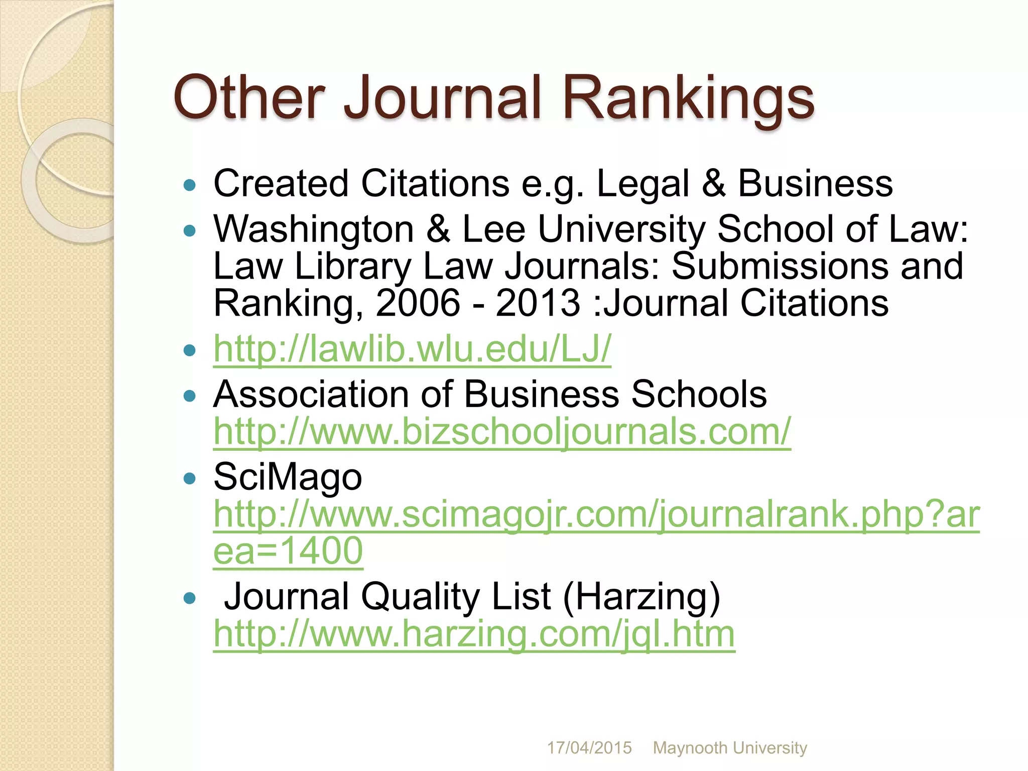 Other Journal Rankings
 Created Citations e.g. Legal & Business
 Washington & Lee University School of Law:
Law Library Law Journals: Submissions and
Ranking, 2006 - 2013 :Journal Citations
 http://lawlib.wlu.edu/LJ/
 Association of Business Schools
http://www.bizschooljournals.com/
 SciMago
http://www.scimagojr.com/journalrank.php?ar
ea=1400
 Journal Quality List (Harzing)
http://www.harzing.com/jql.htm
17/04/2015 Maynooth University
 