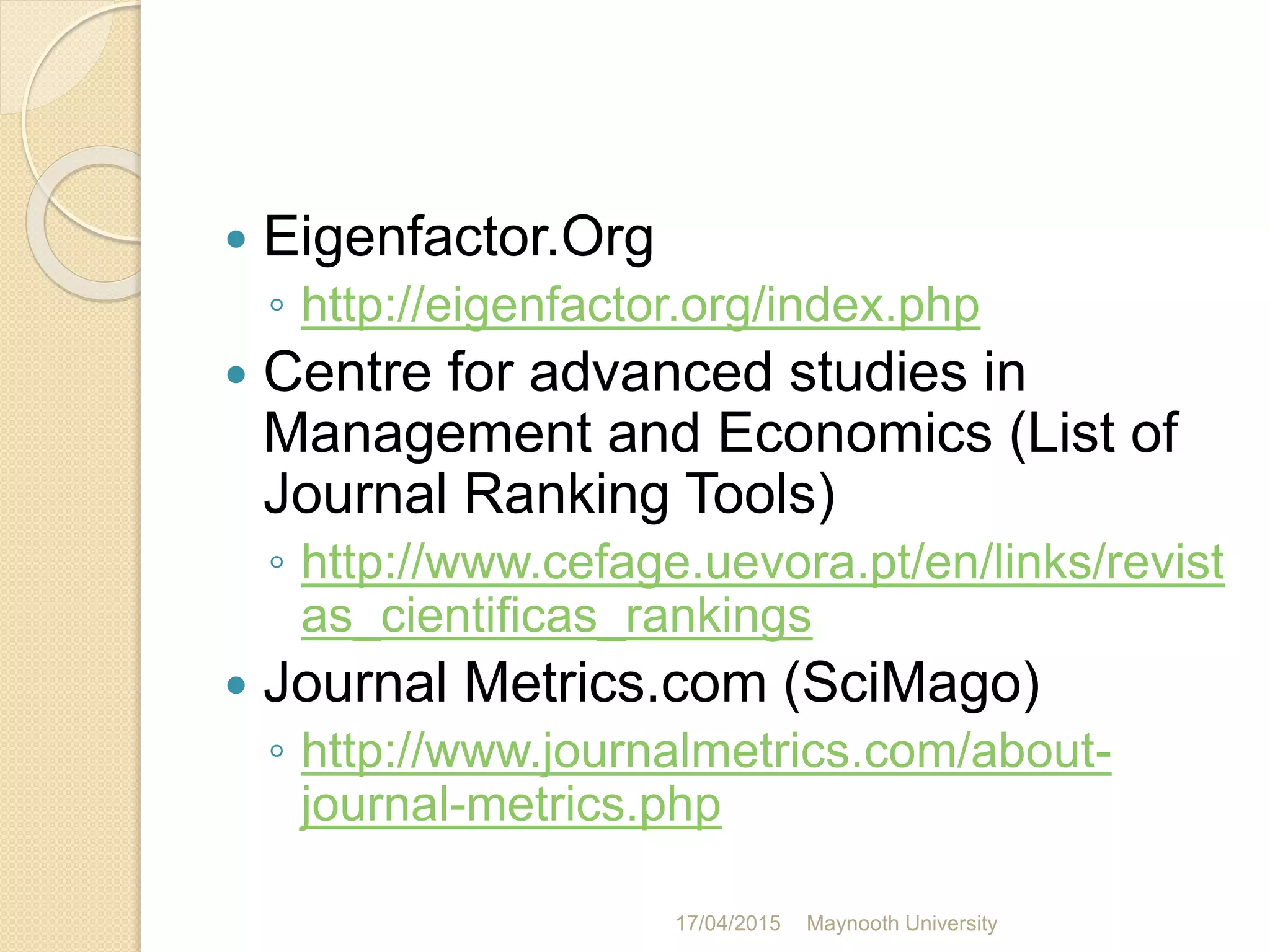  Eigenfactor.Org
◦ http://eigenfactor.org/index.php
 Centre for advanced studies in
Management and Economics (List of
Journal Ranking Tools)
◦ http://www.cefage.uevora.pt/en/links/revist
as_cientificas_rankings
 Journal Metrics.com (SciMago)
◦ http://www.journalmetrics.com/about-
journal-metrics.php
17/04/2015 Maynooth University
 