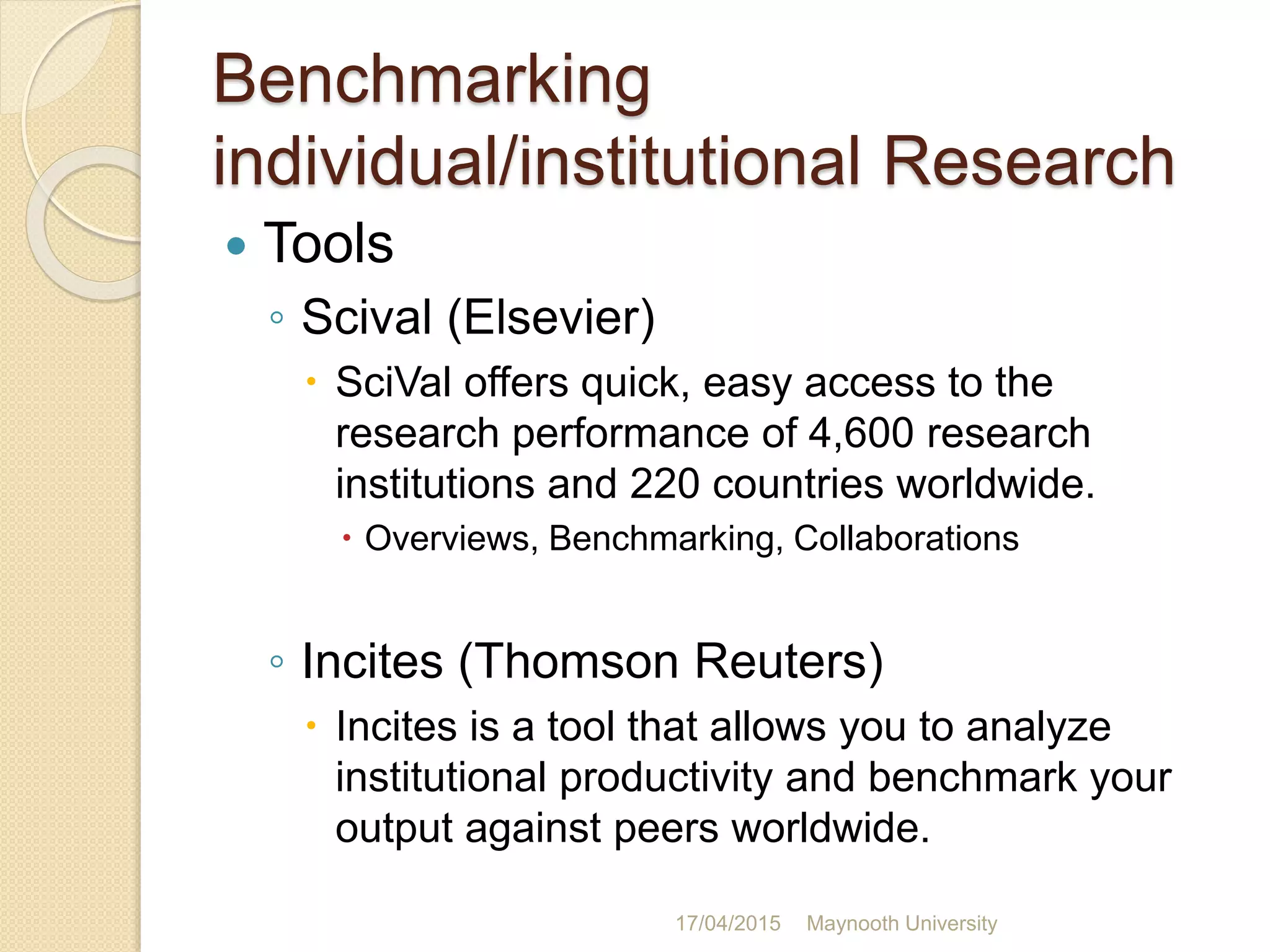 Benchmarking
individual/institutional Research
 Tools
◦ Scival (Elsevier)
 SciVal offers quick, easy access to the
research performance of 4,600 research
institutions and 220 countries worldwide.
 Overviews, Benchmarking, Collaborations
◦ Incites (Thomson Reuters)
 Incites is a tool that allows you to analyze
institutional productivity and benchmark your
output against peers worldwide.
17/04/2015 Maynooth University
 