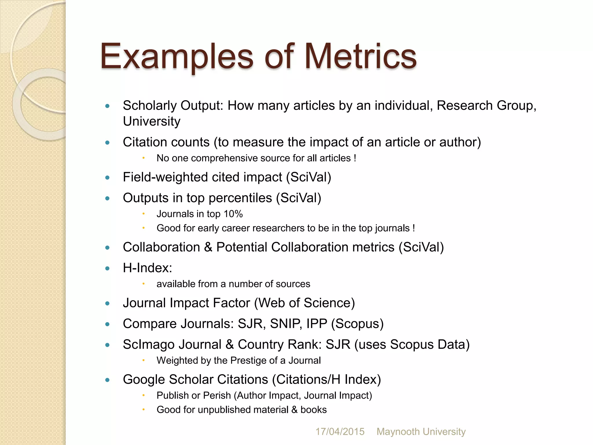 Examples of Metrics
 Scholarly Output: How many articles by an individual, Research Group,
University
 Citation counts (to measure the impact of an article or author)
 No one comprehensive source for all articles !
 Field-weighted cited impact (SciVal)
 Outputs in top percentiles (SciVal)
 Journals in top 10%
 Good for early career researchers to be in the top journals !
 Collaboration & Potential Collaboration metrics (SciVal)
 H-Index:
 available from a number of sources
 Journal Impact Factor (Web of Science)
 Compare Journals: SJR, SNIP, IPP (Scopus)
 ScImago Journal & Country Rank: SJR (uses Scopus Data)
 Weighted by the Prestige of a Journal
 Google Scholar Citations (Citations/H Index)
 Publish or Perish (Author Impact, Journal Impact)
 Good for unpublished material & books
17/04/2015 Maynooth University
 
