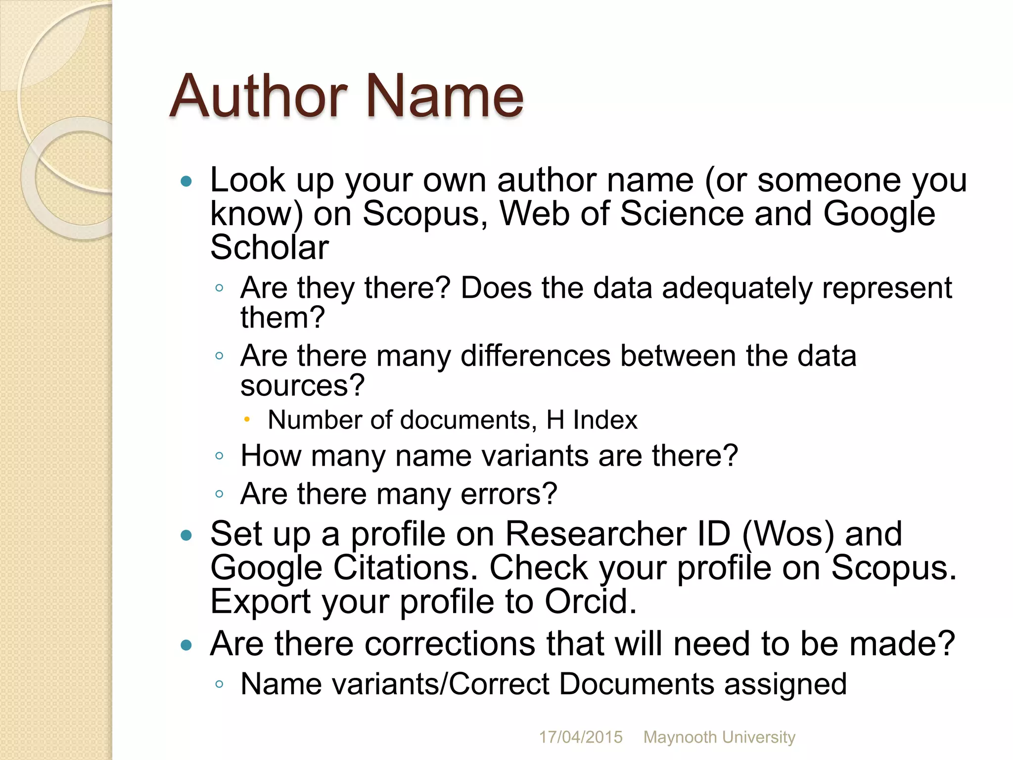 Author Name
 Look up your own author name (or someone you
know) on Scopus, Web of Science and Google
Scholar
◦ Are they there? Does the data adequately represent
them?
◦ Are there many differences between the data
sources?
 Number of documents, H Index
◦ How many name variants are there?
◦ Are there many errors?
 Set up a profile on Researcher ID (Wos) and
Google Citations. Check your profile on Scopus.
Export your profile to Orcid.
 Are there corrections that will need to be made?
◦ Name variants/Correct Documents assigned
17/04/2015 Maynooth University
 