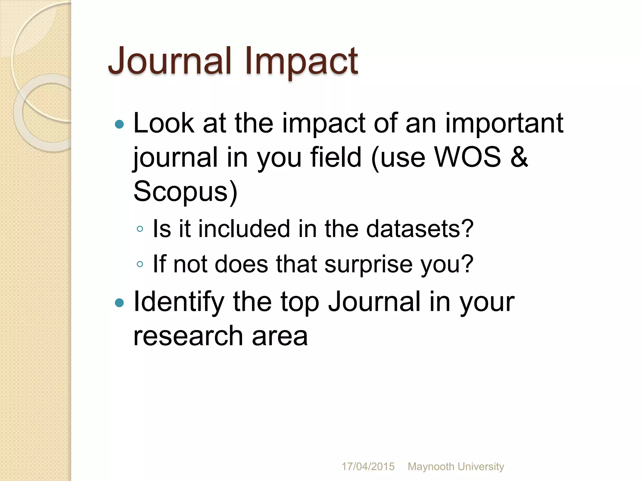 Journal Impact
 Look at the impact of an important
journal in you field (use WOS &
Scopus)
◦ Is it included in the datasets?
◦ If not does that surprise you?
 Identify the top Journal in your
research area
17/04/2015 Maynooth University
 