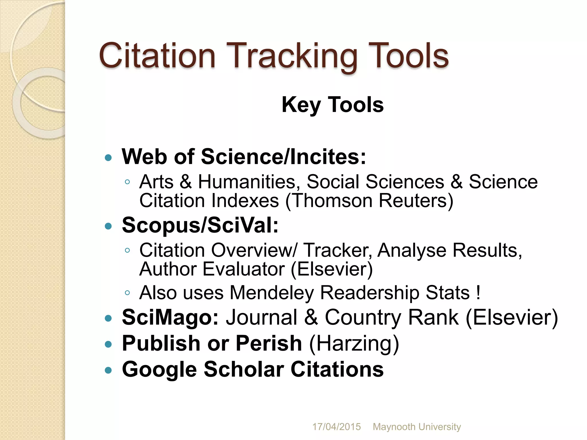 Citation Tracking Tools
Key Tools
 Web of Science/Incites:
◦ Arts & Humanities, Social Sciences & Science
Citation Indexes (Thomson Reuters)
 Scopus/SciVal:
◦ Citation Overview/ Tracker, Analyse Results,
Author Evaluator (Elsevier)
◦ Also uses Mendeley Readership Stats !
 SciMago: Journal & Country Rank (Elsevier)
 Publish or Perish (Harzing)
 Google Scholar Citations
17/04/2015 Maynooth University
 