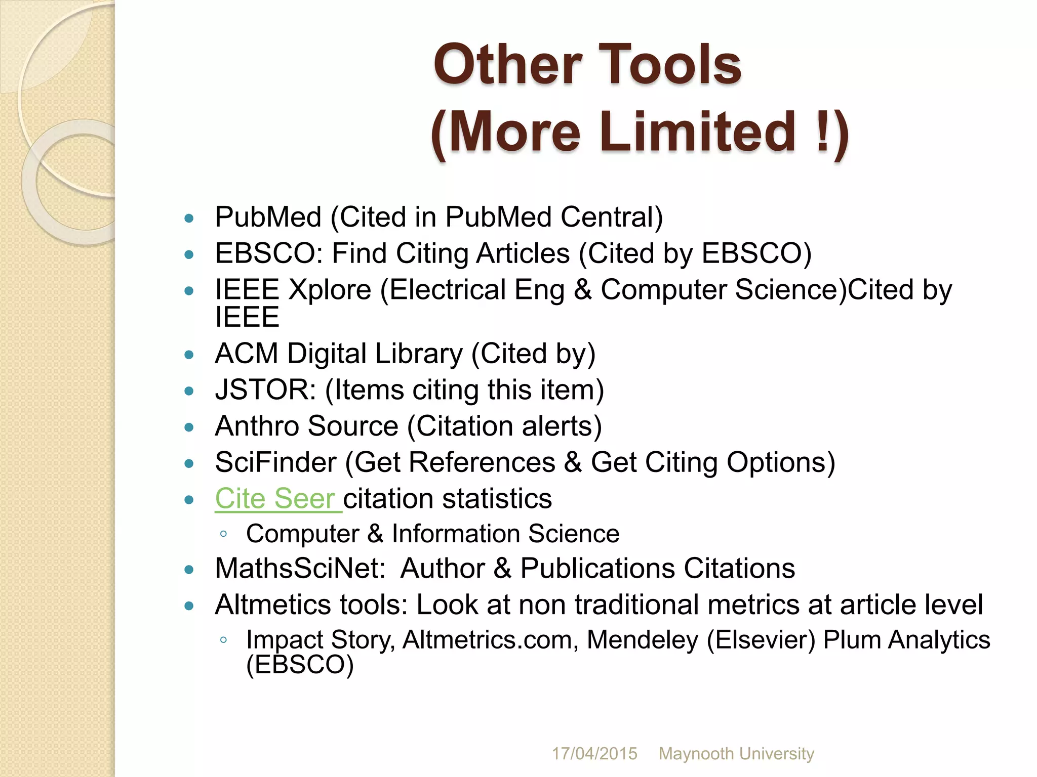 Other Tools
(More Limited !)
 PubMed (Cited in PubMed Central)
 EBSCO: Find Citing Articles (Cited by EBSCO)
 IEEE Xplore (Electrical Eng & Computer Science)Cited by
IEEE
 ACM Digital Library (Cited by)
 JSTOR: (Items citing this item)
 Anthro Source (Citation alerts)
 SciFinder (Get References & Get Citing Options)
 Cite Seer citation statistics
◦ Computer & Information Science
 MathsSciNet: Author & Publications Citations
 Altmetics tools: Look at non traditional metrics at article level
◦ Impact Story, Altmetrics.com, Mendeley (Elsevier) Plum Analytics
(EBSCO)
17/04/2015 Maynooth University
 