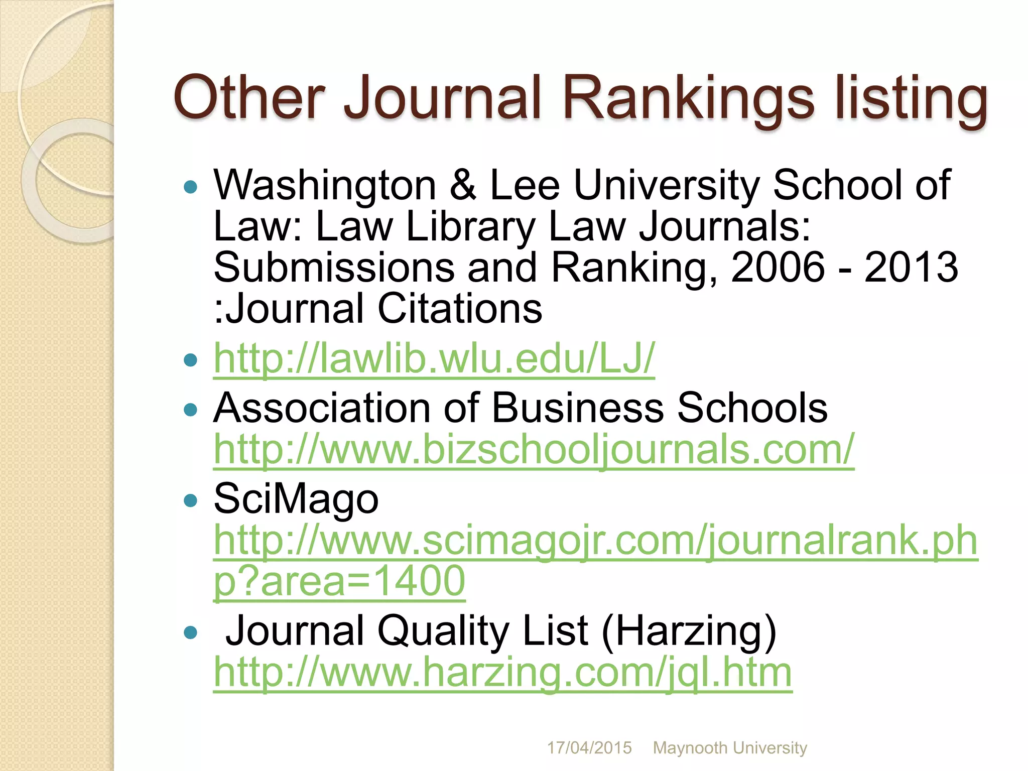 Other Journal Rankings listing
 Washington & Lee University School of
Law: Law Library Law Journals:
Submissions and Ranking, 2006 - 2013
:Journal Citations
 http://lawlib.wlu.edu/LJ/
 Association of Business Schools
http://www.bizschooljournals.com/
 SciMago
http://www.scimagojr.com/journalrank.ph
p?area=1400
 Journal Quality List (Harzing)
http://www.harzing.com/jql.htm
17/04/2015 Maynooth University
 