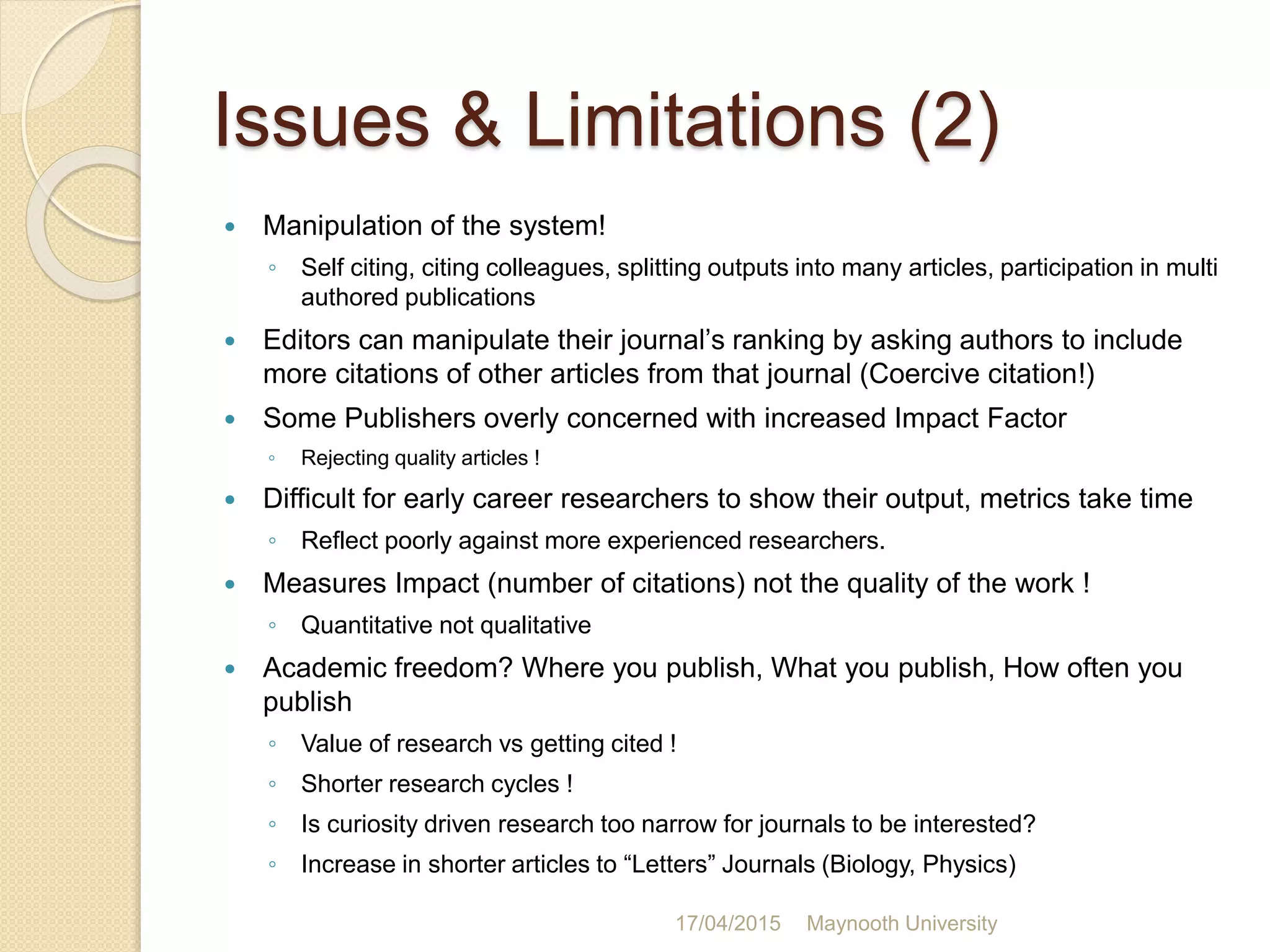 Issues & Limitations (2)
 Manipulation of the system!
◦ Self citing, citing colleagues, splitting outputs into many articles, participation in multi
authored publications
 Editors can manipulate their journal’s ranking by asking authors to include
more citations of other articles from that journal (Coercive citation!)
 Some Publishers overly concerned with increased Impact Factor
◦ Rejecting quality articles !
 Difficult for early career researchers to show their output, metrics take time
◦ Reflect poorly against more experienced researchers.
 Measures Impact (number of citations) not the quality of the work !
◦ Quantitative not qualitative
 Academic freedom? Where you publish, What you publish, How often you
publish
◦ Value of research vs getting cited !
◦ Shorter research cycles !
◦ Is curiosity driven research too narrow for journals to be interested?
◦ Increase in shorter articles to “Letters” Journals (Biology, Physics)
17/04/2015 Maynooth University
 