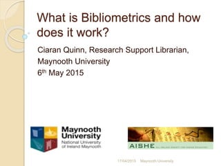 What is Bibliometrics and how
does it work?
Ciaran Quinn, Research Support Librarian,
Maynooth University
6th May 2015
17/04/2015 Maynooth University
 