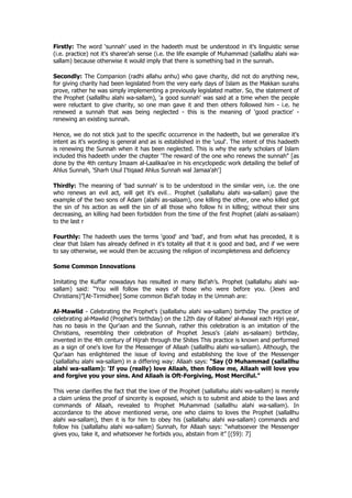 Firstly: The word ‘sunnah’ used in the hadeeth must be understood in it's linguistic sense
(i.e. practice) not it's sharee'ah sense (i.e. the life example of Muhammad (sallallhu alahi wa-
sallam) because otherwise it would imply that there is something bad in the sunnah.

Secondly: The Companion (radhi allahu anhu) who gave charity, did not do anything new,
for giving charity had been legislated from the very early days of Islam as the Makkan surahs
prove, rather he was simply implementing a previously legislated matter. So, the statement of
the Prophet (sallallhu alahi wa-sallam), 'a good sunnah' was said at a time when the people
were reluctant to give charity, so one man gave it and then others followed him - i.e. he
renewed a sunnah that was being neglected - this is the meaning of 'good practice' -
renewing an existing sunnah.

Hence, we do not stick just to the specific occurrence in the hadeeth, but we generalize it's
intent as it's wording is general and as is established in the 'usul'. The intent of this hadeeth
is renewing the Sunnah when it has been neglected. This is why the early scholars of Islam
included this hadeeth under the chapter ‘The reward of the one who renews the sunnah" [as
done by the 4th century Imaam al-Laalikaa'ee in his encyclopedic work detailing the belief of
Ahlus Sunnah, 'Sharh Usul I'tiqaad Ahlus Sunnah wal Jamaa'ah']

Thirdly: The meaning of 'bad sunnah' is to be understood in the similar vein, i.e. the one
who renews an evil act, will get it's evil… Prophet (sallallahu alahi wa-sallam) gave the
example of the two sons of Adam (alaihi as-salaam), one killing the other, one who killed got
the sin of his action as well the sin of all those who follow hi in killing; without their sins
decreasing, an killing had been forbidden from the time of the first Prophet (alahi as-salaam)
to the last r

Fourthly: The hadeeth uses the terms 'good' and 'bad', and from what has preceded, it is
clear that Islam has already defined in it's totality all that it is good and bad, and if we were
to say otherwise, we would then be accusing the religion of incompleteness and deficiency

Some Common Innovations

Imitating the Kuffar nowadays has resulted in many Bid’ah’s. Prophet (sallallahu alahi wa-
sallam) said: “You will follow the ways of those who were before you. (Jews and
Christians)”[At-Tirmidhee] Some common Bid'ah today in the Ummah are:

Al-Mawlid - Celebrating the Prophet's (sallallahu alahi wa-sallam) birthday The practice of
celebrating al-Mawlid (Prophet's birthday) on the 12th day of Rabee' al-Awwal each Hijri year,
has no basis in the Qur'aan and the Sunnah, rather this celebration is an imitation of the
Christians, resembling their celebration of Prophet Jesus's (alahi as-salaam) birthday,
invented in the 4th century of Hijrah through the Shites This practice is known and performed
as a sign of one's love for the Messenger of Allaah (sallallhu alahi wa-sallam). Although, the
Qur'aan has enlightened the issue of loving and establishing the love of the Messenger
(sallallahu alahi wa-sallam) in a differing way: Allaah says: “Say (O Muhammad (sallallhu
alahi wa-sallam): 'If you (really) love Allaah, then follow me, Allaah will love you
and forgive you your sins. And Allaah is Oft-Forgiving, Most Merciful.”

This verse clarifies the fact that the love of the Prophet (sallallahu alahi wa-sallam) is merely
a claim unless the proof of sincerity is exposed, which is to submit and abide to the laws and
commands of Allaah, revealed to Prophet Muhammad (sallallhu alahi wa-sallam). In
accordance to the above mentioned verse, one who claims to loves the Prophet (sallallhu
alahi wa-sallam), then it is for him to obey his (sallallahu alahi wa-sallam) commands and
follow his (sallallahu alahi wa-sallam) Sunnah, for Allaah says: “whatsoever the Messenger
gives you, take it, and whatsoever he forbids you, abstain from it” [(59): 7]
 