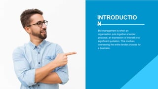 INTRODUCTIO
N
Bid management is when an
organisation puts together a tender
proposal, an expression of interest or a
significant quotation. This involves
overseeing the entire tender process for
a business.
 