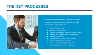 THE KEY PROCESSES
Bid and tender management is the process of project
managing the production of the bid document. A bid
manager has several vital duties:
● Pursue the opportunity.
● Develop the bid strategy.
● Develop key messages based on the client's needs.
● Allocate work to people within the organisation.
● Prepare a writing plan.
● Coordinate the price and schedule or rates.
● Scope and manage the final layout.
● Oversee production of the final document.
● Submit the document before the deadline.
 