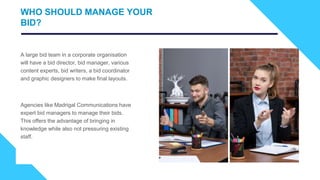 A large bid team in a corporate organisation
will have a bid director, bid manager, various
content experts, bid writers, a bid coordinator
and graphic designers to make final layouts.
Agencies like Madrigal Communications have
expert bid managers to manage their bids.
This offers the advantage of bringing in
knowledge while also not pressuring existing
staff.
WHO SHOULD MANAGE YOUR
BID?
 