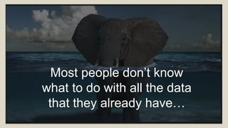 Most people don’t know
what to do with all the data
that they already have…
 