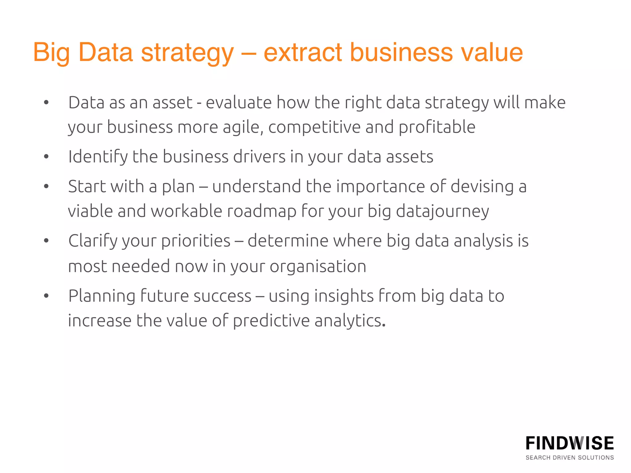 Big Data strategy – extract business value"
•  Data as an asset - evaluate how the right data strategy will make
   your business more agile, competitive and proﬁtable	
•  Identify the business drivers in your data assets	
•  Start with a plan – understand the importance of devising a
   viable and workable roadmap for your big datajourney	
•  Clarify your priorities – determine where big data analysis is
   most needed now in your organisation	
•  Planning future success – using insights from big data to
   increase the value of predictive analytics.	
  
 