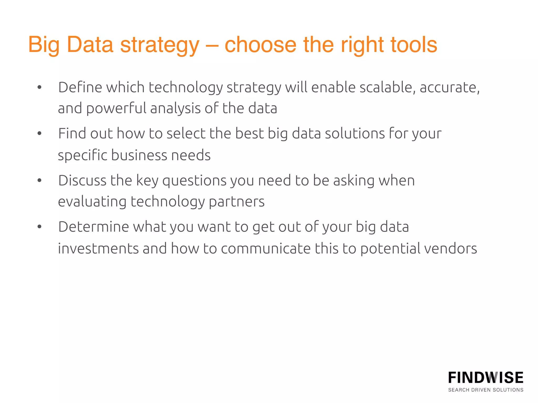 Big Data strategy – choose the right tools"
•  Deﬁne which technology strategy will enable scalable, accurate,
   and powerful analysis of the data	
•  Find out how to select the best big data solutions for your
   speciﬁc business needs	
•  Discuss the key questions you need to be asking when
   evaluating technology partners	
•  Determine what you want to get out of your big data
   investments and how to communicate this to potential vendors	
	
  
 