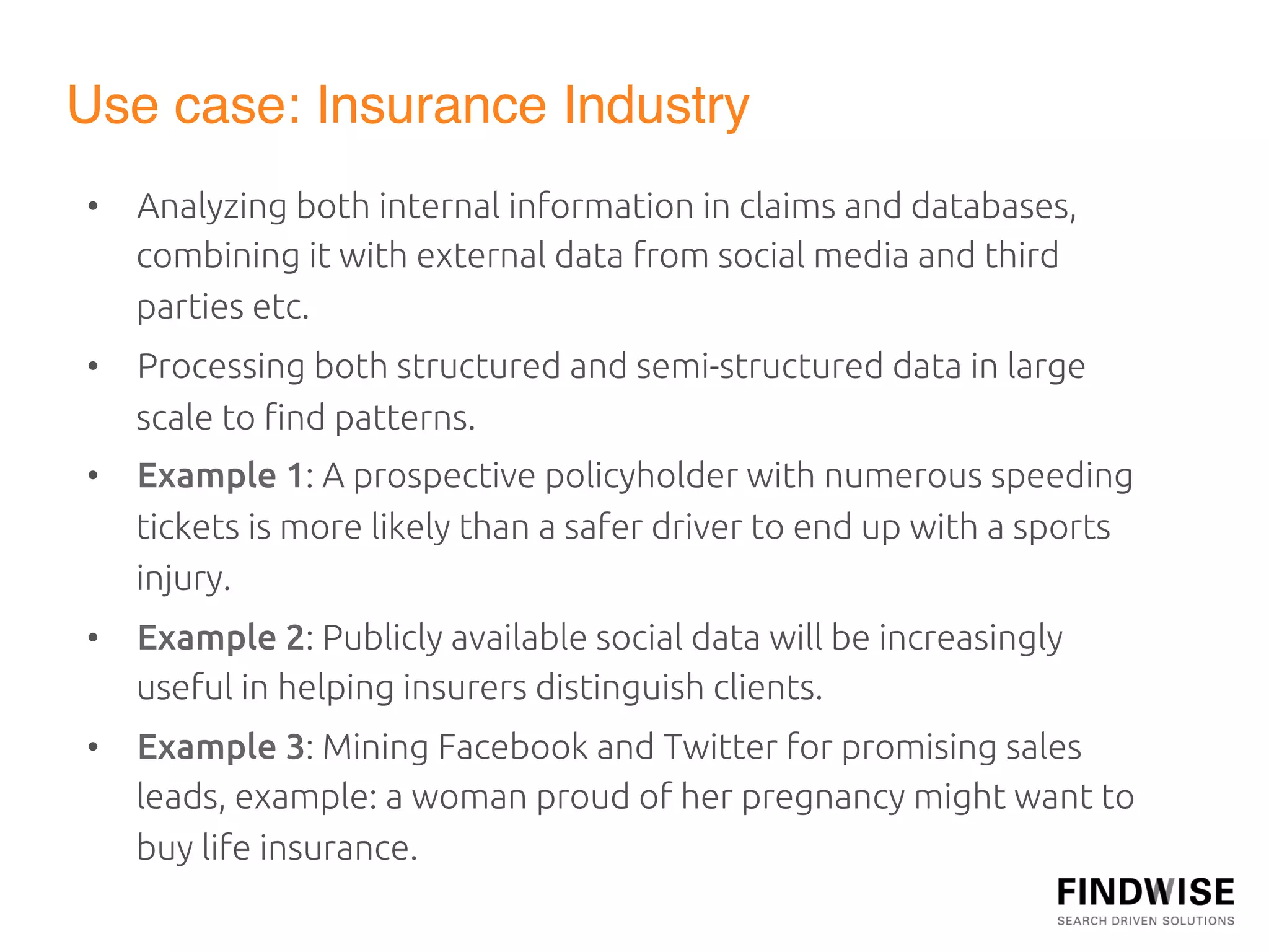 Use case: Insurance Industry"
•  Analyzing both internal information in claims and databases,
   combining it with external data from social media and third
   parties etc.	
•  Processing both structured and semi-structured data in large
   scale to ﬁnd patterns.	
•  Example 1: A prospective policyholder with numerous speeding
   tickets is more likely than a safer driver to end up with a sports
   injury.	
•  Example 2: Publicly available social data will be increasingly
   useful in helping insurers distinguish clients.	
•  Example 3: Mining Facebook and Twitter for promising sales
   leads, example: a woman proud of her pregnancy might want to
   buy life insurance.	
  
 
