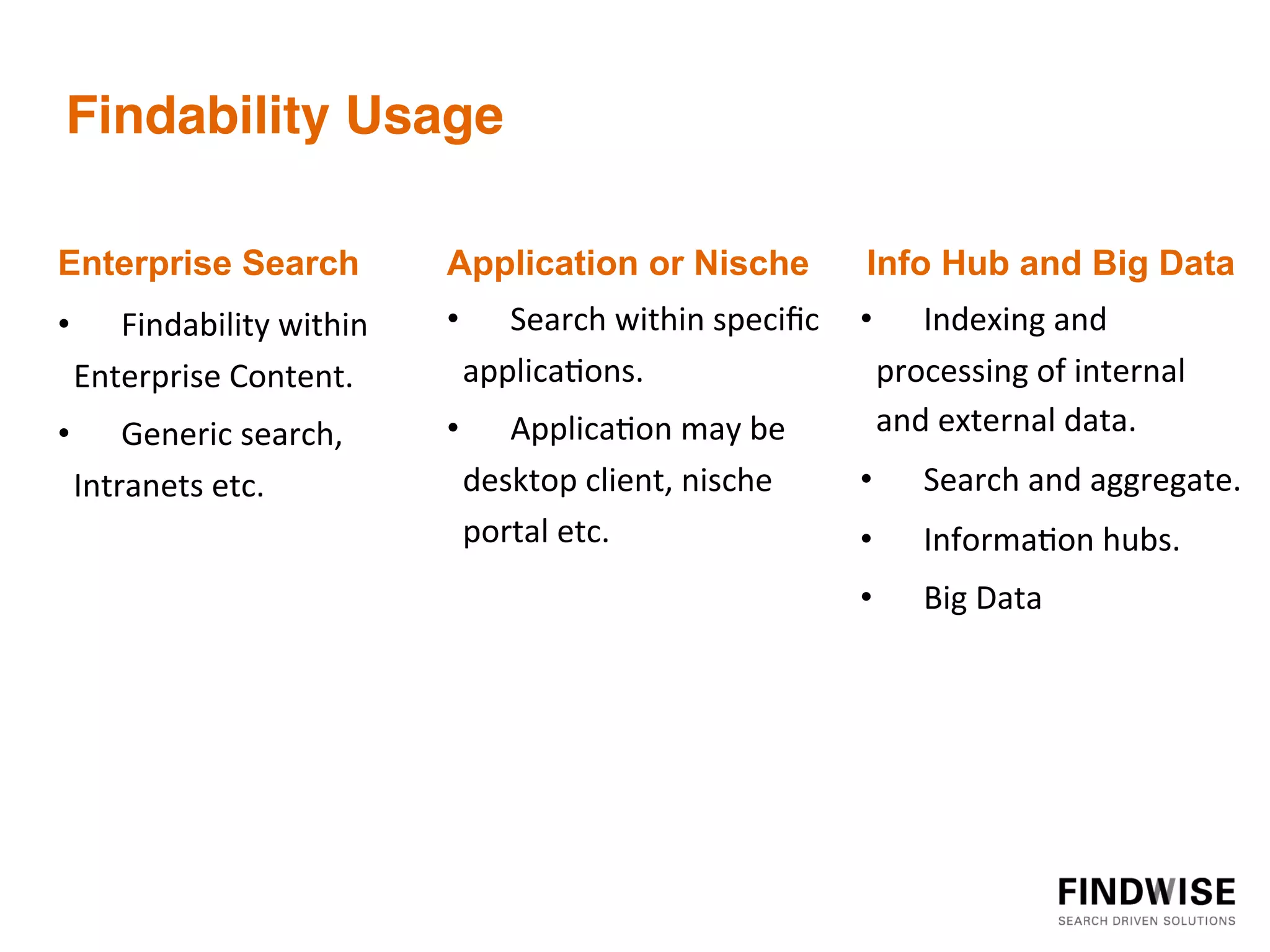 Findability Usage!
	
                             	
                                        	
  
                               	
                                        	
  
Enterprise Search
	
  
	
                             Application or Nische
                               	
                                        	
     Info Hub and Big Data
•  Findability	
  within	
     •  Search	
  within	
  speciﬁc	
   •  Indexing	
  and	
  
  Enterprise	
  Content.	
       applica=ons.	
                     processing	
  of	
  internal	
  
•  Generic	
  search,	
        •  Applica=on	
  may	
  be	
         and	
  external	
  data.	
  
  Intranets	
  etc.	
                 desktop	
  client,	
  nische	
     •         Search	
  and	
  aggregate.	
  
                                      portal	
  etc.	
                   •         Informa=on	
  hubs.	
  
	
                             	
                                        •         Big	
  Data	
  
                               	
                                        	
  
                               	
                                        	
  
                               	
                                        	
  
	
  
	
  
 
