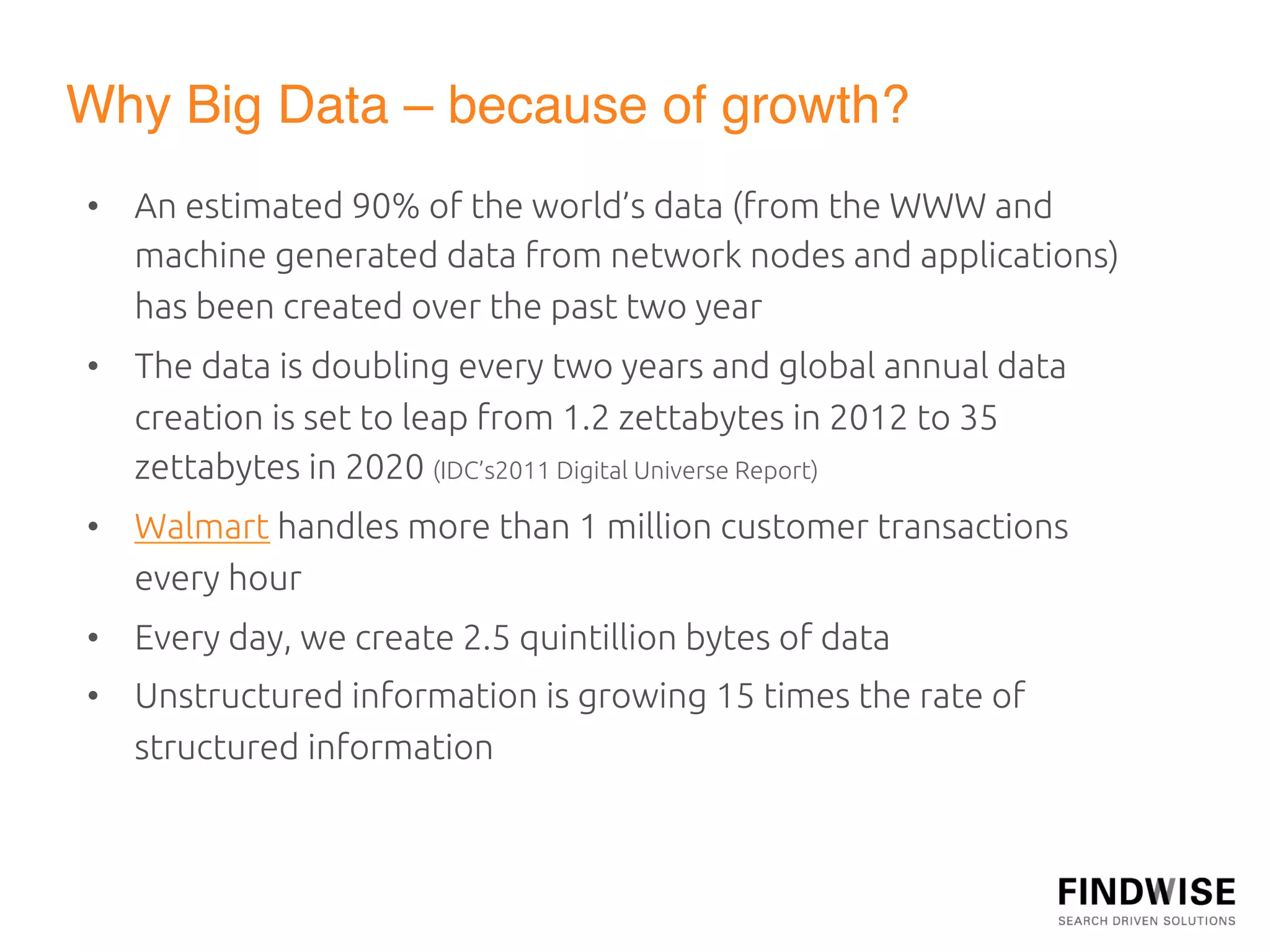 Why Big Data – because of growth?"
•  An""
      estimated 90% of the world’s data (from the WWW and
   machine generated data from network nodes and applications)
   has been created over the past two year	
•  The data is doubling every two years and global annual data
   creation is set to leap from 1.2 zettabytes in 2012 to 35
   zettabytes in 2020 (IDC’s2011 Digital Universe Report)	
•  Walmart handles more than 1 million customer transactions
   every hour	
•  Every day, we create 2.5 quintillion bytes of data	
•  Unstructured information is growing 15 times the rate of
   structured information	
 