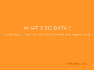 WHAT IS BIG DATA ?	
Findability Day 2012, Stockholm 14th of June, by Daniel Ling and Magnus Ebbesson	
                                        	




                                                         © FINDWISE 2012
 