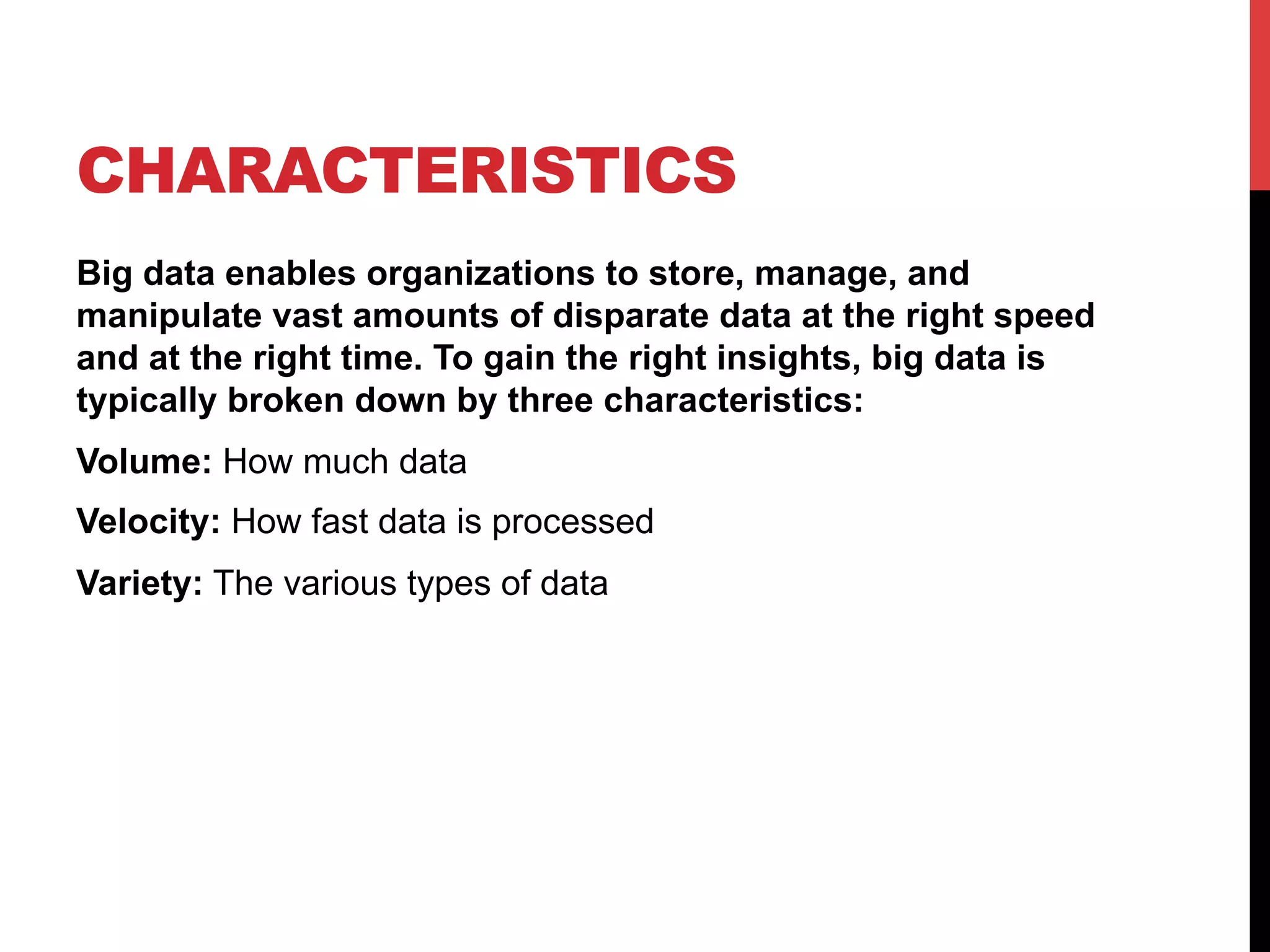 CHARACTERISTICS
Big data enables organizations to store, manage, and
manipulate vast amounts of disparate data at the right speed
and at the right time. To gain the right insights, big data is
typically broken down by three characteristics:
Volume: How much data
Velocity: How fast data is processed
Variety: The various types of data

 