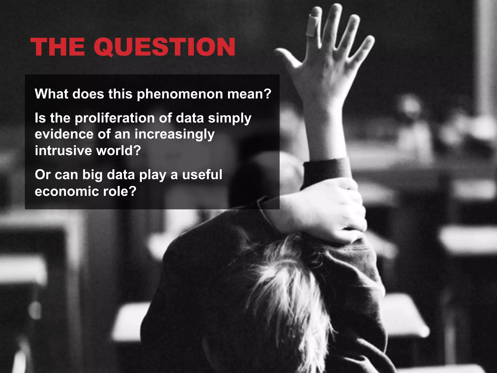 THE QUESTION
What does this phenomenon mean?
Is the proliferation of data simply
evidence of an increasingly
intrusive world?
Or can big data play a useful
economic role?

 