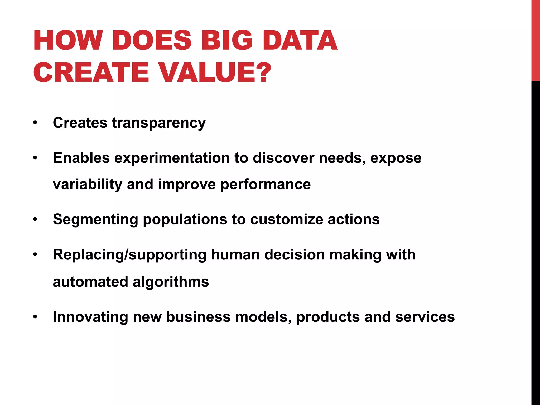 HOW DOES BIG DATA
CREATE VALUE?
•  Creates transparency
•  Enables experimentation to discover needs, expose
variability and improve performance
•  Segmenting populations to customize actions
•  Replacing/supporting human decision making with
automated algorithms
•  Innovating new business models, products and services

 