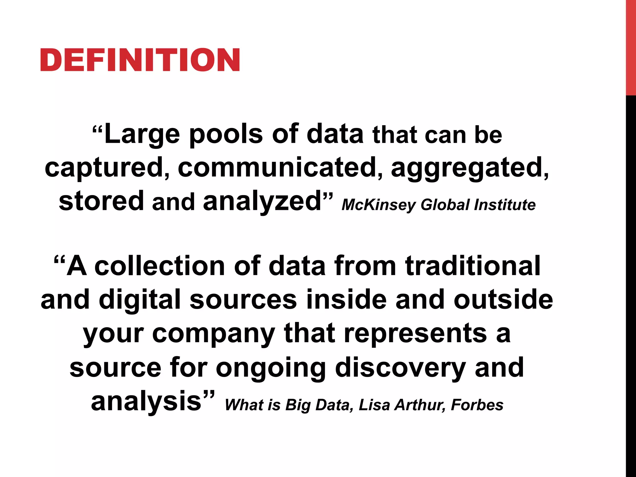 DEFINITION
“Large pools of data that can be
captured, communicated, aggregated,
stored and analyzed” McKinsey Global Institute

“A collection of data from traditional
and digital sources inside and outside
your company that represents a
source for ongoing discovery and
analysis” What is Big Data, Lisa Arthur, Forbes

 